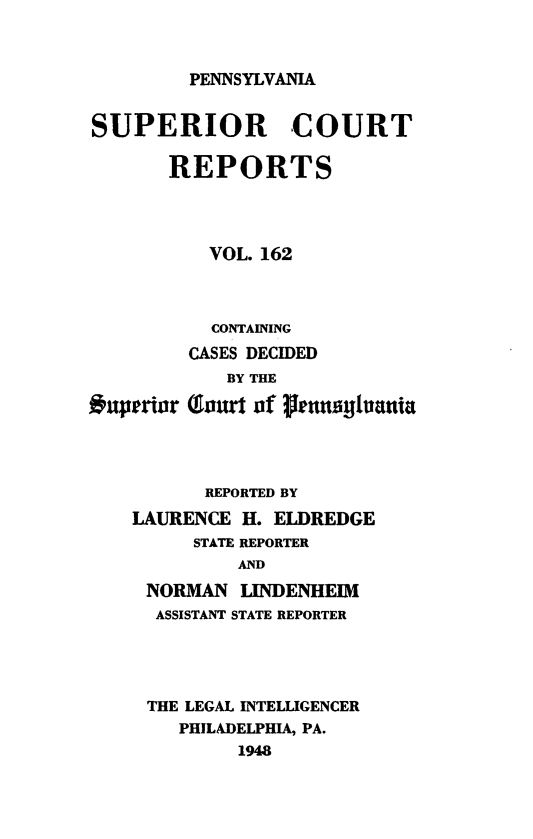 handle is hein.statereports/pensuperc0162 and id is 1 raw text is: 


PENNSYLVANIA


SUPERIOR COURT

       REPORTS



          VOL. 162



          CONTAINING
        CASES DECIDED


uperior


   BY THE

(Eaurt of fetanyulyantia


      REPORTED BY
LAURENCE  H. ELDREDGE
     STATE REPORTER
         AND
 NORMAN  LINDENHEIM
 ASSISTANT STATE REPORTER




 THE LEGAL INTELLIGENCER
    PHILADELPHIA, PA.
         1948


