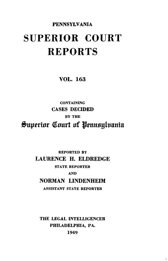 handle is hein.statereports/pensuperc0163 and id is 1 raw text is: 



PENNSYLVANIA


SUPERIOR COURT

       REPORTS




          VOL. 163



          CONTAINING
        CASES DECIDED


#uperior


    BY THE

(ourt of glenaghanit


       REPORTED BY
LAURENCE  H.ELDREDGE
      STATE REPORTER
         AND
 NORMAN   LINDENHEIM
 ASSISTANT STATE REPORTER


THE LEGAL INTELLIGENCER
   PHILADELPHIA, PA.
        1949


