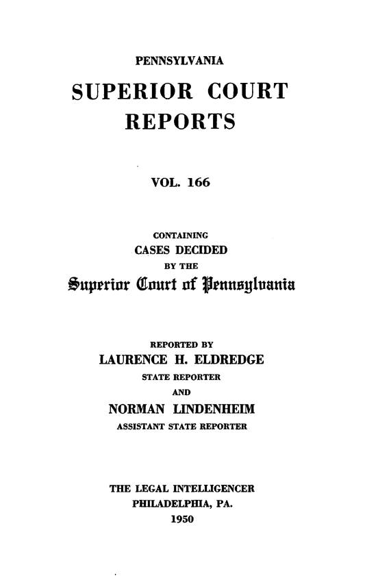 handle is hein.statereports/pensuperc0166 and id is 1 raw text is: 



PENNSYLVANIA


SUPERIOR COURT

       REPORTS




           VOL. 166



           CONTAINING
         CASES DECIDED
             BY THE

Ouperior (!Inurt oaf prnunytuanti




           REPORTED BY
    LAURENCE  H. ELDREDGE
          STATE REPORTER
              AND
     NORMAN   LINDENHEIM
     ASSISTANT STATE REPORTER




     THE LEGAL INTELLIGENCER
        PHILADELPHIA, PA.
             1950


