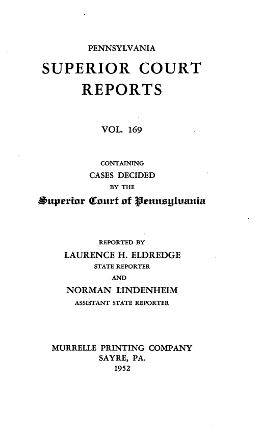 handle is hein.statereports/pensuperc0169 and id is 1 raw text is: 




PENNSYLVANIA


SUPERIOR COURT

       REPORTS



           VOL. 169



           CONTAINING
         CASES DECIDED
            BY THE

S0uperior Court of genusgiuaniat



          REPORTED BY
    LAURENCE  H. ELDREDGE
          STATE REPORTER
             AND
     NORMAN  LINDENHEIM
     ASSISTANT STATE REPORTER




  MURRELLE PRINTING COMPANY
          SAYRE, PA.
             1952


