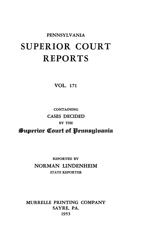 handle is hein.statereports/pensuperc0171 and id is 1 raw text is: 





PENNSYLVANIA


SUPERIOR COURT

       REPORTS




          VOL. 171




          CONTAINING
        CASES DECIDED
            BY THE
Buperior (Clourt of $1runsujuania




          REPORTED BY
     NORMAN  LINDENHEIM
         STATE REPORTER





  MURRELLE PRINTING COMPANY
          SAYRE, PA.
             1953


