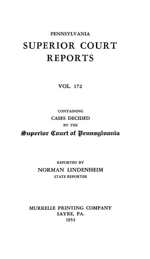 handle is hein.statereports/pensuperc0172 and id is 1 raw text is: 





PENNSYLVANIA


SUPERIOR COURT

       REPORTS




          VOL. 172




          CONTAINING
        CASES DECIDED
            BY THE

Ouperior (Court of ?icnagtania


        REPORTED BY
  NORMAN  LINDENHEIM
       STATE REPORTER





MURRELLE PRINTING COMPANY
        SAYRE, PA.
          1953


