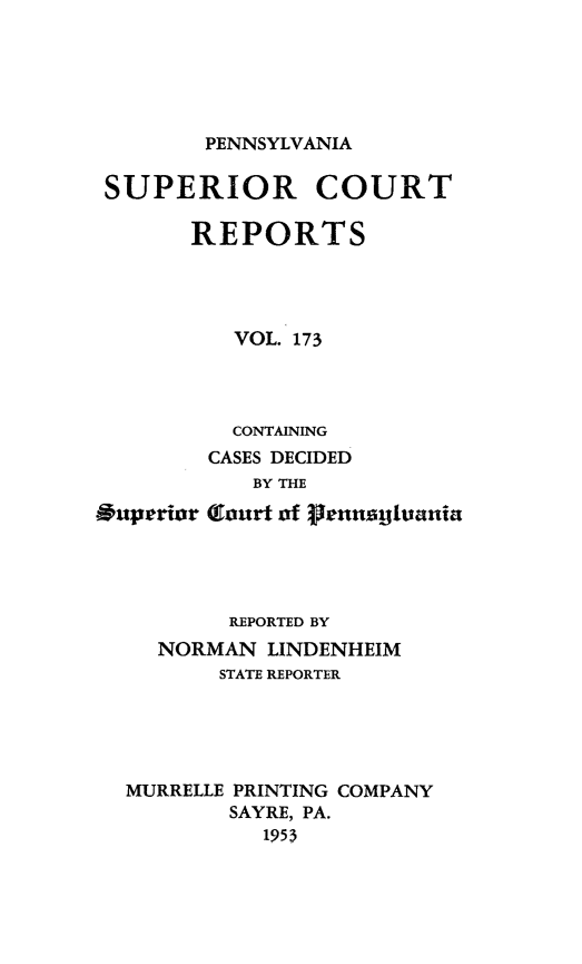 handle is hein.statereports/pensuperc0173 and id is 1 raw text is: 






        PENNSYLVANIA

SUPERIOR COURT

       REPORTS




          VOL. 173


*uperior


  CONTAINING
CASES DECIDED
   BY THE

(Tourt of nnitusgunnia


        REPORTED BY
  NORMAN   LINDENHEIM
       STATE REPORTER





MURRELLE PRINTING COMPANY
        SAYRE, PA.
          1953


