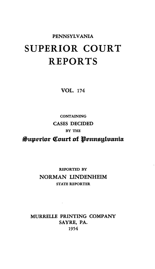 handle is hein.statereports/pensuperc0174 and id is 1 raw text is: 





PENNSYLVANIA


SUPERIOR COURT

       REPORTS




          VOL. 174




          CONTAINING
        CASES DECIDED
            BY THE

Ouperior Court of ?lennogjuania




          REPORTED BY
     NORMAN  LINDENHEIM
         STATE REPORTER





  MURRELLE PRINTING COMPANY
          SAYRE, PA.
             1954


