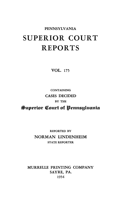 handle is hein.statereports/pensuperc0175 and id is 1 raw text is: 





PENNSYLVANIA


SUPERIOR COURT

      REPORTS




          VOL. 175


Superior


  CONTAINING
CASES DECIDED
   BY THE

Court of Prlnagiuania


        REPORTED BY
  NORMAN  LINDENHEIM
       STATE REPORTER





MURRELLE PRINTING COMPANY
        SAYRE, PA.
          1954


