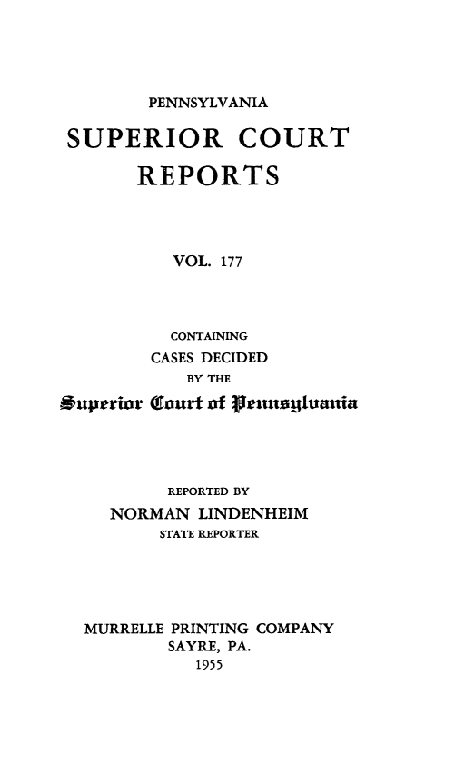 handle is hein.statereports/pensuperc0177 and id is 1 raw text is: 





PENNSYLVANIA


SUPERIOR COURT

       REPORTS




          VOL. 177




          CONTAINING
        CASES DECIDED
            BY THE

Ouperior (lourt of grennaUtuania




          REPORTED BY
     NORMAN  LINDENHEIM
         STATE REPORTER





  MURRELLE PRINTING COMPANY
          SAYRE, PA.
             1955


