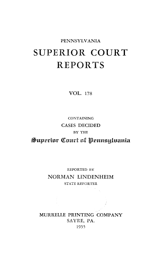 handle is hein.statereports/pensuperc0178 and id is 1 raw text is: 






PENNSYLVANIA


SUPERIOR COURT

      REPORTS




          VOL. 178




          CONTAINING
        CASES DECIDED
           BY THE

 uperior (Entvu of lrnn tuania





         REPORTED BY
    NORMAN  LINDENHEIM
         STATE REPORTER





  MURRELLE PRINTING COMPANY
         SAYRE, PA.
            1955


