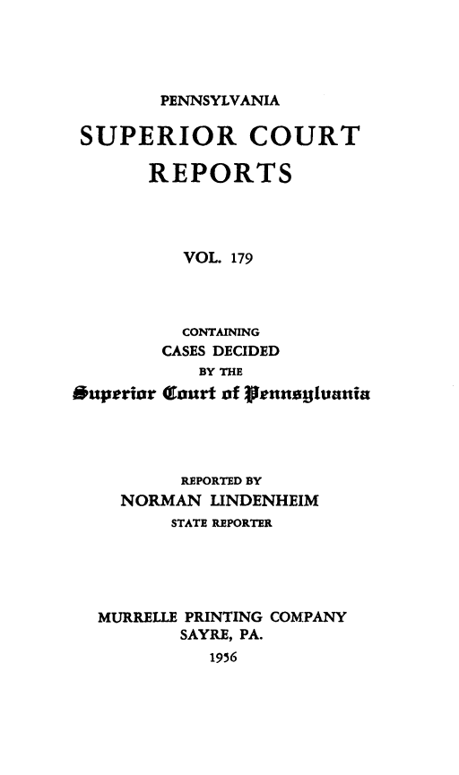 handle is hein.statereports/pensuperc0179 and id is 1 raw text is: 




PENNSYLVANIA


SUPERIOR COURT

       REPORTS




          VOL. 179




          CONTAINING
        CASES DECIDED
           BY THE
*uperior (Iturt of fennolusvania




          REPORTED BY
    NORMAN   LINDENHEIM
         STATE REPORTER





  MURRELLE PRINTING COMPANY
          SAYRE, PA.
            1956


