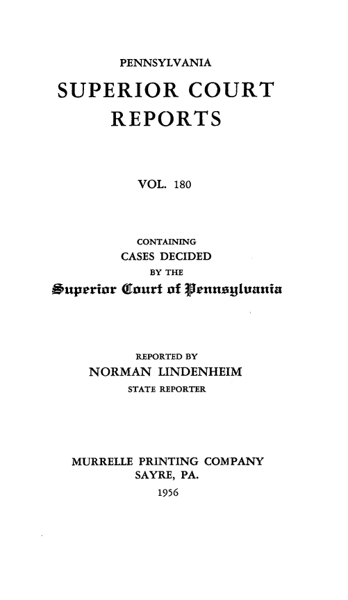handle is hein.statereports/pensuperc0180 and id is 1 raw text is: 



PENNSYLVANIA


SUPERIOR COURT

       REPORTS




          VOL. 180




          CONTAINING
        CASES DECIDED
            BY THE
Ouperior Court of 3rnagtania




          REPORTED BY
    NORMAN   LINDENHEIM
         STATE REPORTER





  MURRELLE PRINTING COMPANY
          SAYRE, PA.
            1956


