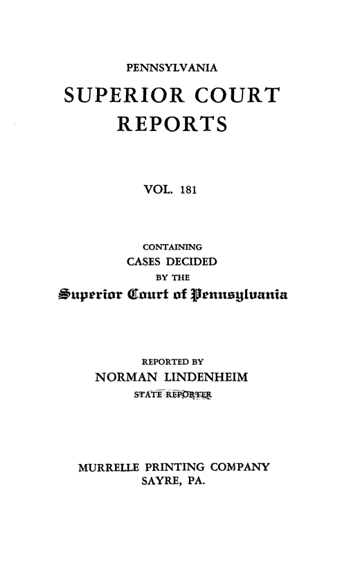 handle is hein.statereports/pensuperc0181 and id is 1 raw text is: 




PENNSYLVANIA


SUPERIOR COURT

       REPORTS




          VOL. 181




          CONTAINING
        CASES DECIDED
            BY THE
Ouptrior (ourt of grennuginania


        REPORTED BY
  NORMAN  LINDENHEIM
       sTA-ExifPRU1





MURRELLE PRINTING COMPANY
        SAYRE, PA.


