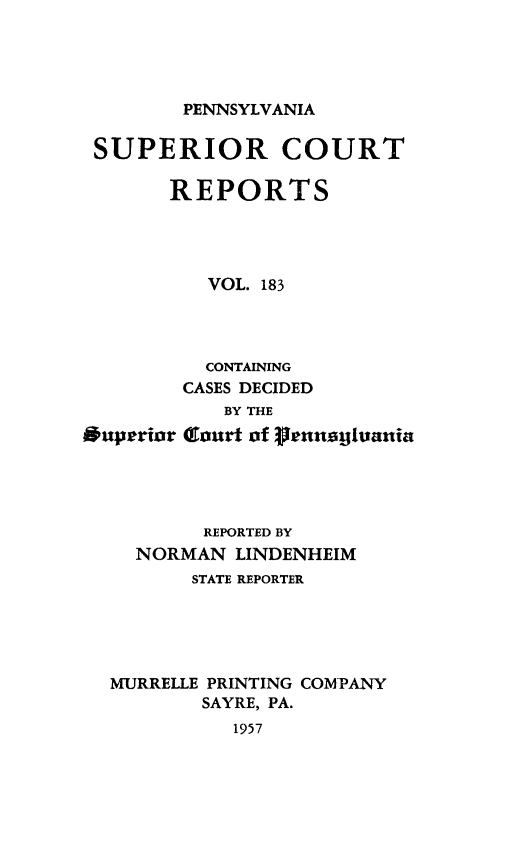handle is hein.statereports/pensuperc0183 and id is 1 raw text is: 




PENNSYLVANIA


SUPERIOR COURT

       REPORTS




          VOL. 183




          CONTAINING
        CASES DECIDED
            BY THE
*uperior Gcourt of FrnnaE1uania


        REPORTED BY
  NORMAN  LINDENHEIM
       STATE REPORTER





MURRELLE PRINTING COMPANY
        SAYRE, PA.
          1957


