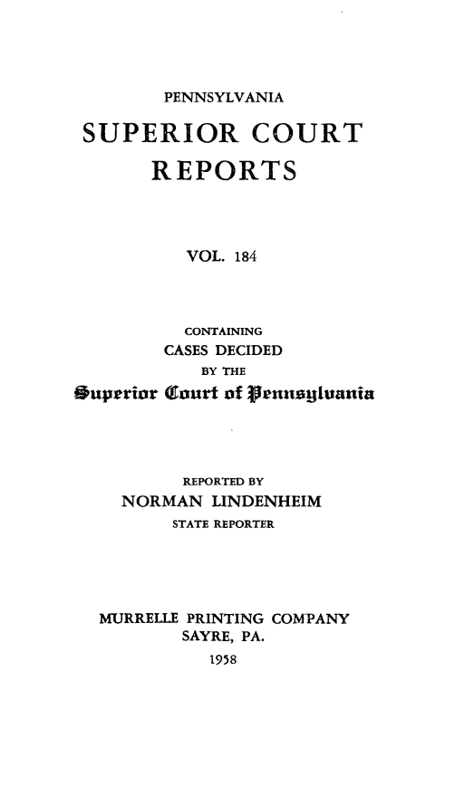 handle is hein.statereports/pensuperc0184 and id is 1 raw text is: 




PENNSYLVANIA


SUPERIOR COURT

       REPORTS




          VOL. 184




          CONTAINING
        CASES DECIDED
            BY THE
Ouperior (aurt of reanaghuania




          REPORTED BY
    NORMAN   LINDENHEIM
         STATE REPORTER





  MURRELLE PRINTING COMPANY
          SAYRE, PA.
            1958


