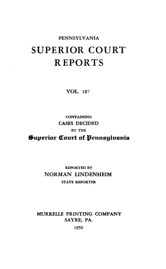 handle is hein.statereports/pensuperc0187 and id is 1 raw text is: 





PENNSYLVANIA


SUPERIOR COURT

       REPORTS




          VOL. 187




          CONTAINING
        CASES DECIDED
            BY THE
*uperior (Court of grennaguania




          REPORTED BY
    NORMAN   LINDENHEIM
         STATE REPORTER





  MURRELLE PRINTING COMPANY
          SAYRE, PA.
             1958


