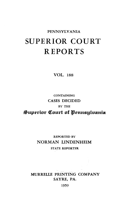 handle is hein.statereports/pensuperc0188 and id is 1 raw text is: 






PENNSYLVANIA


SUPERIOR COURT

       REPORTS




          VOL. 188




          CONTAINING
        CASES DECIDED
            BY THE
*uperior (lourt of enusjtvania





          REPORTED BY
     NORMAN  LINDENHEIM
         STATE REPORTER





   MURRELLE PRINTING COMPANY
          SAYRE, PA.
             1959


