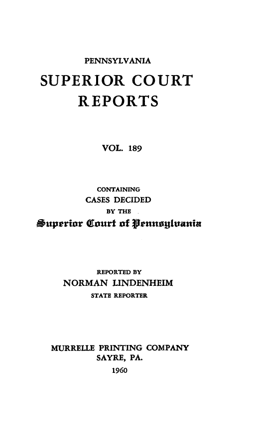 handle is hein.statereports/pensuperc0189 and id is 1 raw text is: 





PENNSYLVANIA


SUPERIOR COURT

       REPORTS




           VOL. 189




           CONTAINING
        CASES DECIDED
            BY THE .
Superior Glourt of flennaiEjania




          REPORTED BY
     NORMAN  LINDENHEIM
         STATE REPORTER





  MURRELLE PRINTING COMPANY
          SAYRE, PA.
             1960


