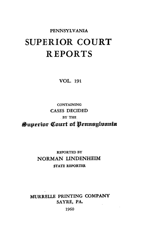 handle is hein.statereports/pensuperc0191 and id is 1 raw text is: 




PENNSYLVANIA


SUPERIOR COURT

       REPORTS




          VOL. 191




          CONTAINING
        CASES DECIDED
           .Y THE
Ouperior Gour of glnauua




          REPORTED BY
    NORMAN  LINDENHEIM
         STATE REPORTER





  MURRELLE PRINTING COMPANY
          SAYRE, PA.
            1960



