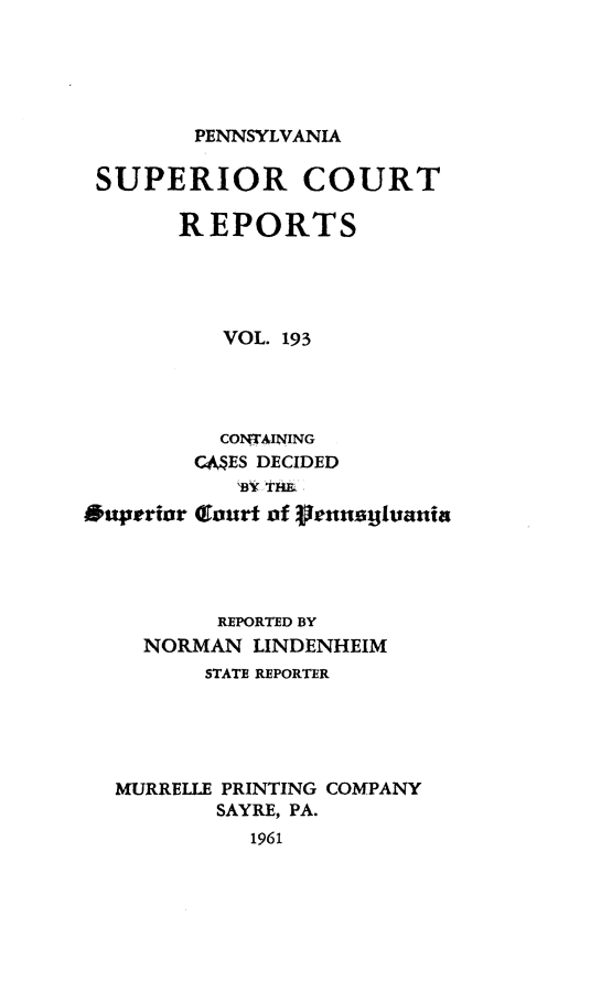 handle is hein.statereports/pensuperc0193 and id is 1 raw text is: 





PENNSYLVANIA


SUPERIOR COURT

      REPORTS





         VOL. 193


Ouperior


  COlNTAINING
CAES DECIDED
   Bo tii
Cout of 3jrtusilunnin


        REPORTED BY
  NORMAN  LINDENHEIM
       STATE REPORTER





MURRELLE PRINTING COMPANY
        SAYRE, PA.
          1961



