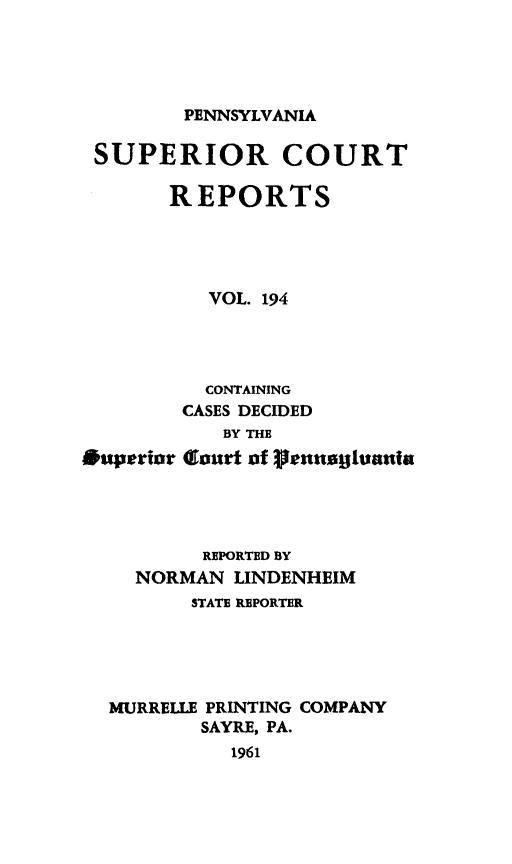 handle is hein.statereports/pensuperc0194 and id is 1 raw text is: 





PENNSYLVANIA


SUPERIOR COURT

       REPORTS




          VOL. 194




          CONTAINING
        CASES DECIDED
            BY THE
*uperior Clourt of rennajutani




          REPORTED BY
    NORMAN  LINDENHEIM
         STATE REPORTER





  MURRELLE PRINTING COMPANY
          SAYRE, PA.
            1961


