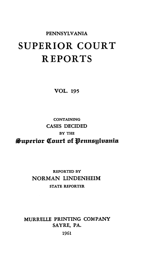 handle is hein.statereports/pensuperc0195 and id is 1 raw text is: 




PENNSYLVANIA


SUPERIOR COURT

       REPORTS





          VOL. 195




          CONTAINING
        CASES DECIDED
            BY THE
Superior Glourt of 3enugiuania




          REPORTED BY
    NORMAN   LINDENHEIM
         STATE REPORTER





  MURRELLE PRINTING COMPANY
          SAYRE, PA.
            1961


