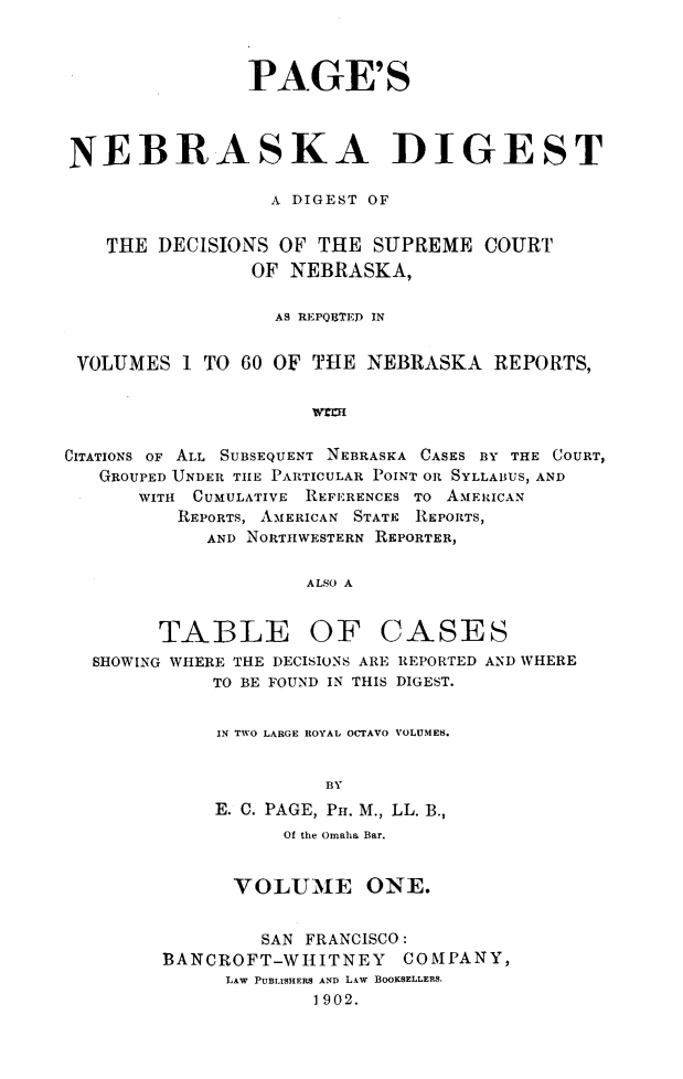 handle is hein.statereports/pgnbkdg0001 and id is 1 raw text is: 



                PAGE'S



NEBRASKA DIGEST

                  A DIGEST OF


    THE DECISIONS  OF THE  SUPREME  COURT
                OF NEBRASKA,

                  AS REPQUTED IN


 VOLUMES   1 TO 60 OF THE NEBRASKA   REPORTS,




CITATIONS OF ALL SUBSEQUENT NEBRASKA CASES BY THE COURT,
   GROUPED UNDER THE PARTICULAR POINT OR SYLLABUS, AND
      WITH CUMULATIVE REFERENCES TO AMERICAN
          REPORTS, AMERICAN STATE REPORTS,
            AND NORTHWESTERN REPORTER,

                     ALSO A


        TABLE OF CASES
  SHOWING WHERE THE DECISIONS ARE REPORTED AND WHERE
             TO BE FOUND IN THIS DIGEST.


             IN TWO LARGE ROYAL OCTAVO VOLUMES.


                       BY
             E. C. PAGE, PH. M., LL. B.,


          Of the Omaha Bar.


      VOLUME ONE.


         SAN FRANCISCO:
BANCROFT-WHITNEY COMPANY,
     LAW PUBLISHERS AND LAW BOOKSELLERS.
             1902.


