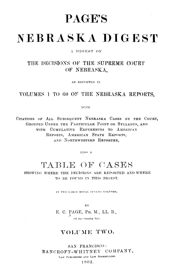 handle is hein.statereports/pgnbkdg0002 and id is 1 raw text is: 



                PAGE'S




NEBRASKA DIGEST

                  A i)IGEST OF


    THE DECISIONS  OF' THE SUPREME  COURT
                OF  NEBRASKA,


                  AS IEMPilTED  IN


 VOLUMES  I TO 60 OF THE  NEBRASKA   REPORTS,


                      VI CI)


CITATIONS OF ALL SUBSEQUENT NEBRASKA CASES BY THE COURT,
   GROUPED UNDER THE PARTICULAR POINT OR SYLLABUS, AND
       WITH CUMULATIVE REFERENCES TO AMEIICAN
          REPORTS, AMERICAN STATE REPORTS,
            ANT) NORTHWESTERN REPORTER,


                     ALSO A


        TABLE OF CASES
   SHOWING WHERE THE DECISIONS ARE REPORTED AND WHERE
             TO BE FOUND IN THIS DIGE',ST.


             IN T110 LAlitil ROVAL (WT1AVO) VILITNIES.


                       BY
             E. C. PAGE, Pu. M., LL. B.,


          )f the  OmAlIa l I'r.


      -VOLUMEI  ' TWO.


         SAN FRANCISCO:
BANCROFT-WHIITNEY    COMPANY,
      LAW PUBLISHERS AND LAW BOOKSELLERS.
             1902.


