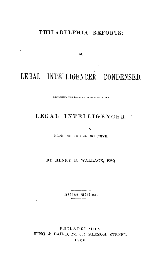 handle is hein.statereports/philrpts0001 and id is 1 raw text is: PHILADELPHIA REPORTS:
OR,
LEGAL INTELLIGENCER CONDENSED.

CONTAU NIG THE DECISIONS PUBLISHED IN THE
LEGAL INTELLIGENCER,
FROM 1850 TO 1855 INCLUSIVE.
BY HENRY E. WALLACE, ESQ
PHILADELPHIA:
KING & BAIRD, No. 607 SANSO-1 STREET.
1860.


