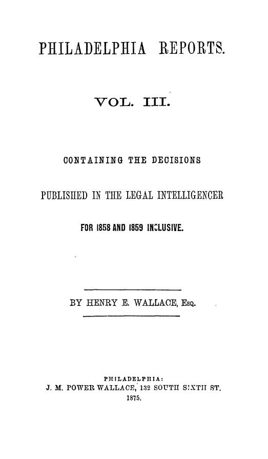 handle is hein.statereports/philrpts0003 and id is 1 raw text is: PHILADELPHIA REPORTS.

VOL.

III.

CONTAINING THE DECISIONS
PUBLISIIED IN THE LEGAL INTELLIGENCER
FOR 1858 AND 1859 INCLUSIVE.
BY HENRY E. WALLAE, EsQ.
PHILADELPHIA:
J. M. POWER WALLACE, 132 SOUTH SIXTT ST.
1875.


