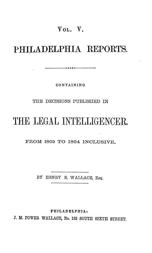 handle is hein.statereports/philrpts0005 and id is 1 raw text is: VOL. V.

PHILADELPHIA REPORTS.
CONTAINING
THE DECISIONS PUBLISHED IN
THE LEGAL INTELLIGENCER,
FROM 1802 TO 1804 1NC LUSIVE.
BY IHFNRY E., WALLACE, Esq.

PILADELPIIAt
j. M. rowEn WALLACE, No. 182 SOUTH SIXTH STREET.


