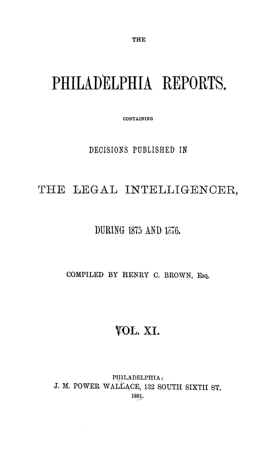 handle is hein.statereports/philrpts0011 and id is 1 raw text is: THE

PHILADELPHIA REPORTS.
CONTAINING
DECISIONS PUBLISHED IN

THE LEGAL INTELLIGENCEI-,.
DURING 1875 AND '176.
COMPILED BY HENRY C. BROWN, Esq.
VOL. Xi.
PI. ILADELPHI A:
J. M. POWER WALEACE, 132 SOUTH SIXTH ST.
1881.


