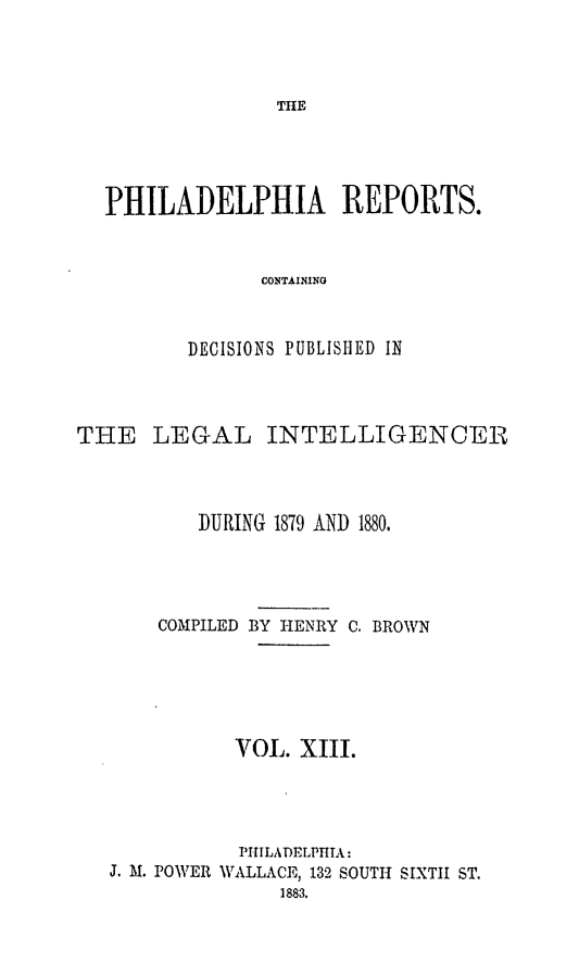 handle is hein.statereports/philrpts0013 and id is 1 raw text is: THE

PHILADELPHIA REPORTS.
CONTAINING
DECISIONS PUBLISHED IN

THE LEGAL INTELLIGENCEI
DURING 1879 AND 1880.
COMPILED BY HENRY C. BROWN
VOL. XIII.
PHIILADELPHTA:
J. Al. POWER WALLACE, 132 SOUTH SIXTH ST.
1883.


