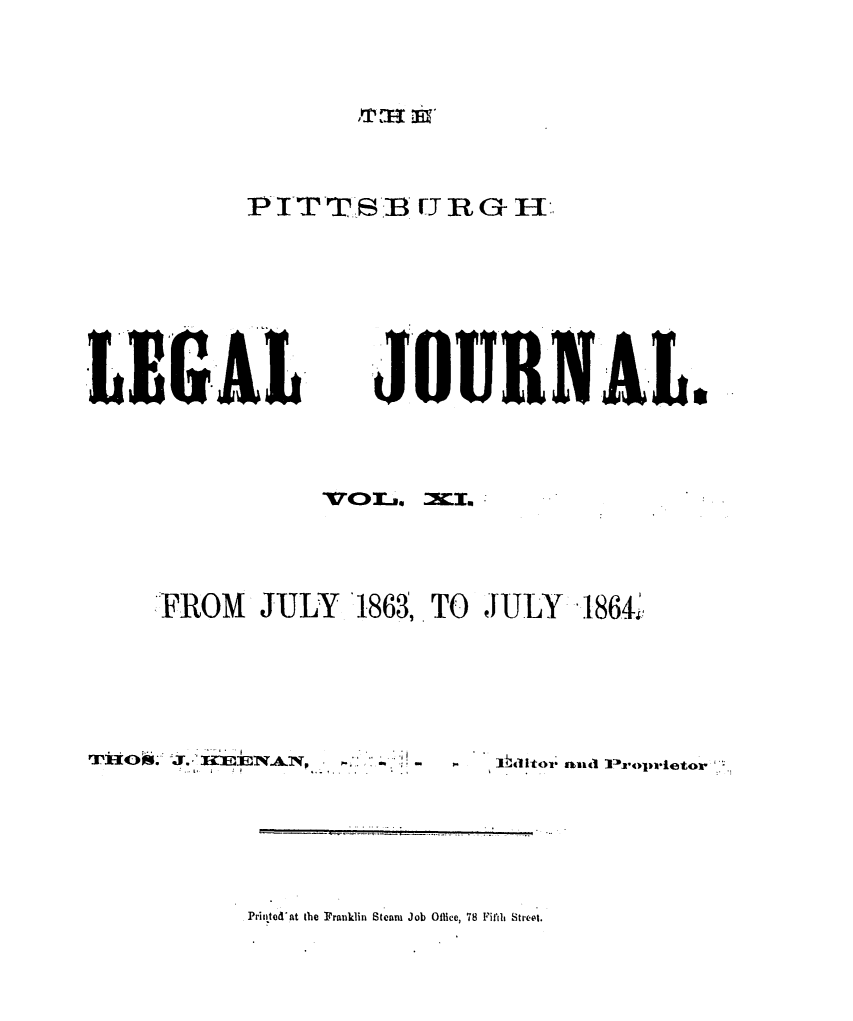 handle is hein.statereports/pittlegj0011 and id is 1 raw text is: 







P ITT.SB [J R G H


LEG.AL


:JOURNAL.


FROM JULY 1863,. TO JULY 1864'i,


T)3O~. J. 'I, IEENAN~ ~- -


I,


Prinited'at the Franklin Steani Job Olice, 78 Fifli Str. t.


1


