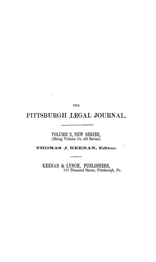handle is hein.statereports/pittlegj0014 and id is 1 raw text is: 






















                  THE

HTTI'SBURGH LEGAL JOURNAL.



          VOLUME 2, NEW SERIES,
          (Being Volume 14, old Series).

    T-IOMAS J.1 IEENAN, E0dito'.



      KEENAN & LYNCH, PUBLISHERS,
              117 Diamond Street, Pittsburgh, Pa-


