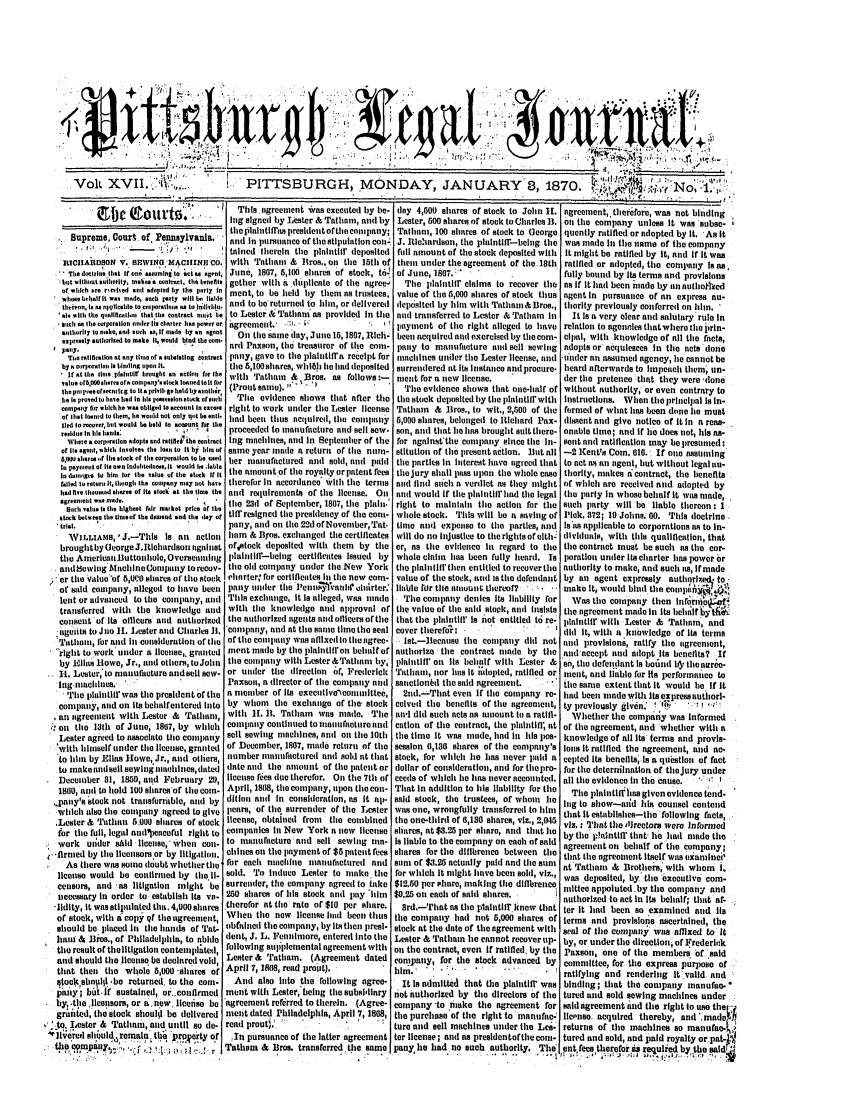 handle is hein.statereports/pittlegj0017 and id is 1 raw text is: 









   .                                                                                                              .  ..       ...___ _ __ I...



      'Volt XVII..' ::1'...                  PITTSBURGH, MONDAY, JANUARY 8, 1870.                                            .,No,                    ...

           S.                              This ,greet *as executed by be- day 4,500 shares of stock to John 11. agreement, thlerefore, was hot blding
                                         Ing sIgned by Lester & Tatham, a1td by Lester, 500 sltares of stock to Charles 11. n the company unless It was subse-
                                         thopllititfras presidentofthitcoonpany; Tathnin, 100 shares of stoek to George quenely ratified or adopted by It. 'Asit
     Supreme, Court. of. Iennsyvania.    and In pursuance of tlestipulation coln- J. Rtiehardson, the plaintifr-being the was made li tle name of the company
                                  .      taled therein the plalntllf deposited full amount of the stock deposited with  It might be ratified by It, and If It was
   ItUCIKA]tDON V. SWING' ACIINc6.O. with Tathint & Bros,. on tile 15th of them under the agreement of the. 18th ratified or adopted, the company Is as,
   . bedoctrine that If on; .uumlen to oI as  nt, Juno, 1807, 5,100 shares of stock, t6I of June, 1807.             fully bound by its terms and provisions
     t 1 thauaalihorlty, mait., alntrali, tie bneft gether with a dplicate of the agree-' The pantili claims to recover the as If It had been 'made by annutiottzcd
   or.ilh . rcto.han cd adopted by the party I. ment, to be lid by them as trusteca, valne of the 5,000 shares of stock thus agent in pursuance of aen express n
   wtoc~eba,ctlf I we.  m~de, .eolh p.11y wilt Iae liable.
   th  witeor, naoebto to w d poretioascprty willa I,   and to be returned to Jim, or delivered deposited by him with Tntatn &Broe., therity previously conferred on hin.
   l. will, tile qnaoallocoa ti tla t oe cntract oat i.e to Lester & Tathani as provided In tile and transferred to Lester & Trtni in  It Is a very clear and salultary rule In
   iaastit opertconrl nderIto charter h power o agreent. .::O. t  ;s .   aylnyment of the right illeged to have relation to agenries thatwhere thsljrin-
   sthrSlyltoren such s, l me byi n agent  On tileosame day, Junel , 18a7,sle  bcenacquiredanedexrcisedbythecom- cipal, with knowledgo of all tie facts,
   paaIr-y.ulh..ritd tome 14 would tied thes nrd Paxson, tbc treasurer of ite cen- psny to manufacture ned gell Bowing adopts or acquiesnes lie the nets done
   Ta, :rsenatiSon at any tna Of o choiling contract pany, gave to tile plailtiffat receipt for inachines under tile Lester license, tend tuder an assunede agency, he cannot be
   by.raarporetlollll alndln o           tile 5,100sibares, whi i hie iad deposited surrendered at Its Instance aniprocure. heard afterwards to Impeach them, un-
   - Irot tts i10, phlti brouglt in tcuarin fortlhe with Tatliamn & Bros. as follows:- ment for a new license.       der tie pretence that they were 'tlone
   ,.luelpiral.or. arollco pnl' sockloaned to Itfor  Proutsalnt).         The evidence silows tihat one-half of without authority, or even contrary to
   the pinl I'M. of~tecnulr, g to It .  t 11. g, o hol d by  (Pllle
   be t. provedlinte.had 1. ta. oz.loestockorfcob  Tile evidence shows that after tile thestock delaositedbytitep lahitffrwith instructions. Whentloprihelpallasin-
   eoempoaay nar eltahe we. clgelg to coroumt to e.r. right to work unader tile Lester license  Tiatham & Iros., to wit., 2,500 of the farmed of what ias been done lie must
   or halt leaned to them, lie weai cot only tait be et. lind been thus acquired, the cotlituy 5,000 shares, belonged to Itlchard Pax- dasent anti give notice of It In a reans-
   lied to recoter, bt would be held to fount  or Ili
   resldue In tIls hands:    , *   4   proceeded to inalaufaeturaeed sell Bow. son, and that lie has brought stilt tiere- onie ttme; and If lae does not, his an-
   Where orpetnlo adopts and rtllfih'th. entnrt Ing machines, aild in Septeanter of tie for egainsttite cotatpany sitce the in- set and ratification may be presulmed:
   ora. iaselil,,ohll, Intol.. tht iost. to It tb talc, or same year mnade a returt of tile nuln- siltation of the present action. ]lut all -2 Kent's Coin. 010. If oUe tatuuning
   Moo shares,r Ma ttock of the corporatlon to be s.ed ter matufacttred atd sold, and pai tile pnrtli. in Itterest have agrecd that to act ts ala agent, but without legal tau-
   :a pay lent o  It. own Ilad.lhtrllt , It would he l el,
   Ite. a.algii to hin for it.. vele of the stUck It It tile anountof the royalty or patent fees theojury shal pass pon the whole case thorlty, makes ticontract, the benefits
   aied torelurn It, lhough thIe c euIay naq tat hat. titerefor lit taccordanco' with tite terms altt find suchi a verdict as they maight (f which are received need ai opted by
   headrile tlo.Uoloharel of Ila stock it. tileae tie atnd requirements of tle license. Oi nd woulI If the phatittfirad tie legal the paray In whose beltalf it was made,
   agheteiflo  . e             I   te 23d of September, 1807, the piatt.' right to muhtithti tile action for tie stch party will be liable thereon: 1
   Buailt vnau Islit highaest rar ntcae price or Ike
   srck hot Iit. th.lleeo lb. do oad end asl. ,1.7 of tiff resigned the presideney of tue coma- whole stock.  'is will be a saving of Pick. 872; 10 Jolans. 60. 'ls doctrine
   tril.                                 pany, attud ott tiae 22d of November, Tat. tUme Bll expense to the parties, atd Is ts appliciable to corporations as to in-
   VILLIAMS, '       1Jris is att aCtittn ham & BFos. exchanged the certificates  will do no Injustice to therights of elth: dividuals, with this qualification, that
   broughtby~eorgeJ..lethardsougaist ofstock deposited with them      by tile or, as the evidenco lit regard to the the contract must be such as the cor-
   tie AnerinattButtonhule, Oversanlig plaitllf-beittg certificates Issued by whole cilht  has been fully heard. Is poratiout unter Its charter has power or
   auidsewieg MaoltCnconmany torecov- tile old compaty uader the Now York tile plahtllfrthen entitled to recoverthe authority to make, and such its, if made
   er the Value 'of 5 shares of tiae stuck ehnarter for cerillcates li tile new com- value of tite stock, attd is the defendant by an agent expressly  aulltor)t.e$ to,
   of said cotpanny, alleged to itavo been patty tinder ite 1'etltllitatil e alairter. Iluibl for tile nlioutit thereof?  '  make it, would bid the ClnpeDS
   lent or advaaced to the cottmpaly, and This exchange, It is allegei, was ntde The cotpany denies its liaabiity for Was tite company then Ittfornic
   transferred with tie knowleidg  atnd with tile knowledge mnt approval of the vnluu of tile sal stock, Btaa Itn8lsts the agreement made in Its aehrlif ,
   coaset of its officers and autthorized tie authorized agetts atd oiicers ofthe that the phdaittlii' Is not entitled t   re- paintiff  with Lester & Trillium, ald
   tagelits to Jto II. Lester aid Charles It. cotlatly, land at tie salie time the seat cover therefd':    to   e   dli It, with a knowledge of Its trms
   TtItalthm, flor and it coasideration o titl  of tile company wnts atllIxed to thmegree,  lst.-ieeaase time copatny dil not ned provisiloni, ratify the ogreement,
   righat to work under a litease,, granted ment mae by tile plaiitifon betaif of autmrize the contract tinde hy the ad'nccept filed adopt Its benefits? If
   by .Elic Blowe, Jr., and others, to Jotn the caltptny witt Lester &'athan tty, plittlfl' on Its behaif with Lester &  s, tile defeleatnt Is bomted he the natre-
   It. Lester,'to manufactureatadsell sew. or under tiae direction of, Frederick Tatham, nor its It itdopted, ratified or' ntnt, and liabel for Its performnIce to
   ing maaitaue. ,            '         Paxso, a dircctor of tile cotmlany need satlctiotnd tie said agreetlct.  -  the same extent that It would be If It
   Tl iaitttllr was time president of tite a neber of Its executiveoattittee.   2nd.--T'rhat even if tile company re- fid ben mnidewith its expressauthorl-
   company, atld on its behalfentered tto by whorn tle exchange of the' stock ceivti the bentfits of tile greement, ty previously given.' ! 'IF, - ' I'
   an agreetaeat with Lester & Tathuat, with 11. 11. Tatham  was made. The mN did stuct nets as atmount tit a ratifl- Whether tile company was informed
., on time 13th of Juie, 1807, by which company conthued to nntuilloture and cation of the contract, tie platift, tat of tile agreemet, and whether with a
  Lester agreed to associate tile cottpaty soft sewintg tasehines, ani on tite 10th the tine It was mnade, lind lt Ills Ps- knmowledge of all Its terms and provis-
  witih hitself tinder tie ileuse, grnnted of December, 1807, made rctur of the session 0,130 shares of tile company's Ions it ratified the agreement, atad ao-
  to imn by Elfas Howe, Jr., and others, number manufactured anid sohl at thttt stock, for wlich le lies never paid a cepted Its benefits, Is a quistioi of fact
  to makeaudsill sewiglutntetiles,dated tiate and the amount of tle latett or dollar of eonsideratiot, amid for thopro- for the deterniination of theojury under
  Decetber 31, 1859, and February 29, iicnse fees duetherefor. On tie 7th of coeds of whlie ie has neveraeconted. all tile evidence it thet Cause.  '
  1800, tattdl to hoid 100 starof time con- Apri , 1808, tm coumpaty npon tiaocon- That In addition to lhis liability for tia  Te plahttfl'hasgiven evidene tend-
  ,pany's stock not transferrablo, atd by ditio antd lit consideration, as It il. said stock, the trustees, of whom  ie Ilg to show-and his counsel contend
  which also tite compaly agreed to give ,ears, of tie. surrenter of tile Lester was one, wrotgfully transferred to ilm  that It establisies-to followitg facts,
  .Lester & Tathnun 5.000 shares of stock license, obtained from the etbited the one-third of 0,130 shares, viz., 2,045 viz. a Tiat time lrectors were Informed
  for tite full, legal audsaieceful right to companies li New York a Raw ilieets shares, at $3.25 per share, attd that ho by the p .eintlff  tiet' he ite  nade the
  work untder sAid licetse, Witea cota- to nmauffteture'atmd sell sewing ta- Is liable to the compaty on eaeha of said agreement ont behalf of time company;
  -'firmed by tito licensors.or by itigtittln. chites on the imytent of $6 patent fees shares for the diibrenc between tile tlit the agreement Itself was exani nei'
    As tiaere was some doubtwhetherthe for each maehiue tmanuactured and sm of $3.25 actually paid and the seam     at Tathan & Brothers' with whom     I.
  licenso would be eofirted by time Hl- sold. 'ittIduce Lester to maike. the for which It migtt ieave been sohl, viz., was deposited, by'the executive com-
  ceasurs, and 'as litigation might be surrender, the company agreedl to take $12.50 per sihare, making the dflbrence a mittee appointed.by the company and
  necessary In order to estabiush its Vs- 250 shares or Ili stock ntad pay ilin  $8.25 ott each of sai sirese.    nutitorized to act lit Its behalf; thtat al.
  tidilty, It wasstipuluted tha.4,00shares therefor at the rate of $10 per shttre.  8rd.-That as the plaittuir knew tint ter It lead been so examined and Ils
  of stock, with teoptj f theagrentenlt, When the now licene hed be      thus time cottpany iati not 5,000 sitares of terms and provisions ascertained, the
  should be placed it the iands of Tat- nbfinencd tie compaty, by Its then presl- stock at the ditto of the agreement with seal of time conpaty was affixed to It
  Waim & tios., of Philadelphia, to abide dentt, J. L. Fenninore, enteredl into tile Lester & 'rathatn le cannot recovernUp- by, or underthe dlrcettofFrederlok
  the result of thelitigatou contetplated following uleplemental agreement with ot the contract, even if ratified, by the Paxsont e of tite members 'of said
  aid should tile licenso be declared void' Lester & Tatitam. (Agreement dated conmpany, for the stock advanced by   committee, for the express purpose of
  that then tile whole 6,000 -stares of Apri 7,188,ratifyig and renderig It vald aind
  qtoel$ shnotlbe returned, to tile com-  And also Itto the following agree-    It Is admitted that the plaitlif' was binding; that the cotpany manufac-
  paitly; bait-if sustained, or.,conflrined  iaat wita Lester,belng the subsidiary net authorized by the directors of tle tured atmd sold sewing maciines under
  by, the lcensors, or anw, liceiso be 'agreement refdrred to thereln. (Agree- company to make time agreement for said agreement and the right to use tile
  gralttted, the stock shoul be delivered  mett dated Phlladelpitia, April 7, 1808. tue purchase'of the rigiht to manane-' lictnso, acquired thereby, andI .made ',
':to. Lester & Tattam, and uItltl so de- read proutj.                         ture atd soil machincs under the Lee- returnis of tite machines so manufae-1,
jl]l'ertl, eililuid remaln', tie, proatarty of  'In pursuanco of tae latter agreement ter ilicense; atd as presidentoftbiecotm. tured tind sold, and paid royalty or pat-
uie'..pau , .: a   f ;'.  :; ;;.,.:    Tatham & Bros. transferred the same pany he had no such authority. TTe' ent fees therefor di requlied by the sald,



