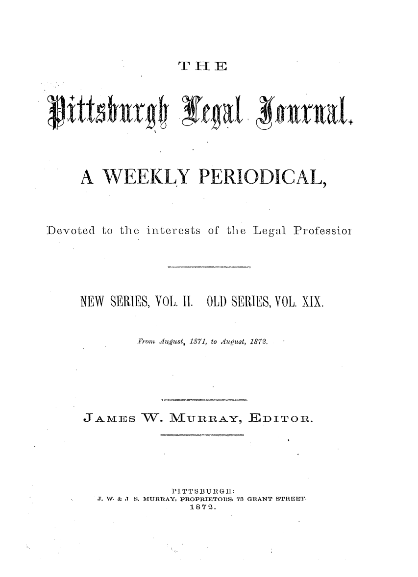 handle is hein.statereports/pittlegj0019 and id is 1 raw text is: 



T IEI E


A WEEKLY PERIODICAL,


Devoted to the interests


of the


Legal Professioi


NEW  SERIES, VOL. II. OLD SERIES, VOL. XIX.


         .From, ./ludzsl, 1871, to ,.,'guSt, 1872.


JAMES


W. iMURRA-Y, ED.ITOR.


           PITTSBURGH:
T. NV. & J S. MURRAY, PROPRIETORIS. 73 GRANT STREET.
              1872.


