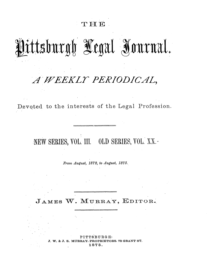 handle is hein.statereports/pittlegj0020 and id is 1 raw text is: 


THE F


14{1:4c  ~ja  tma


A JJEEKLT


D.evQted


PERIODIC4L,


to the interests of the Legal Profession.


NEW SERIES, VOL. III. OLD SERIES, VOL. XX.,.


        From. AJqust, 1872, to .4zugust, 1873.


JAMES


W. IUVURRA.Y, EDITOR.


        PITTSBURGEH
J. W. & J. S. MURRAY, PROPRIETORS, 78 GRANT ST.
           1878.


