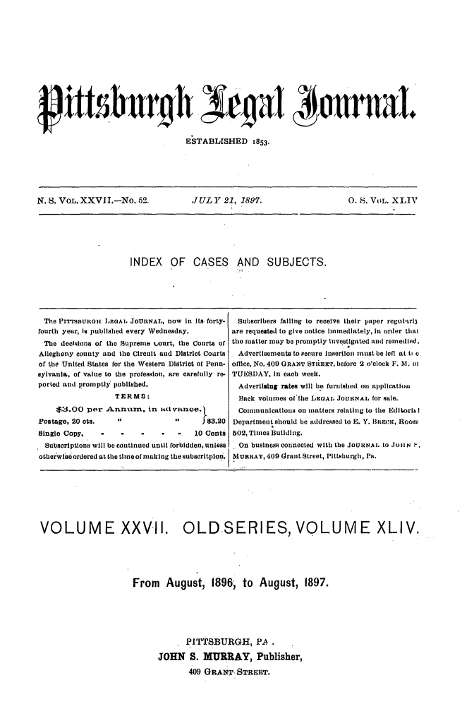 handle is hein.statereports/pittlegj0044 and id is 1 raw text is: 















ESTABLISHED 1853.


N. S. VOL. XXVII.-No. 52.            JULY 21, 1897.                       0.8. VOL. XLIV






                      INDEX OF CASES AND SUBJECTS.






  The Prmrjiunoii LoAL JOURNAL, now in its-forty-  Subscribers failing to receive their paper regul,%r13
fourth year, iq published every Wednesday.    are requested to give notice immediately, in order thal
  The decisions of the Supreme Ltourt, the Courts of the matter may be promptly investigated and remedied.
Allegheny county and the Circuit and District Courts  Advertisements to pecure Insertion must be left at ti e
of the United States for the Western District of Penn- offmce, No. 409 GRANT STIREEIT, before 2 o'clock F. NI. 0l
sylvania, of value to the profession, are carefully re- TUESDAY, in each week.
ported and promptly published.                  Advertising rates will be furnished on application
                  TERMS:                        Back volumes ofthe LEGAL. JOURNAL for sale.
     $3.00 per Annam, in a(tivanoe.             Communications on matters relating to the Editorl I
Postage, 20 ors.                      1 $3.20 Department should be addressed to E. Y. BittEic, Room
Single Copy,          -          -   10 Cents 502, Times Building.
  Subscriptions will be continued until forbidden, unless  On busines connected with the JOURNAL to .1o 1N F.
otheiwiseordered at the time of making the subscritpion. MURRAY, 409 drant Street, Pittsburgh, Pi.


VOLUME XXV-II. OLDISERIES, VOLUME XLIV.





                      From August, 1896; to August, 1897.






                                  PITTSBURGH, PA.

                            JOHN S. MURRAY, Publisher,
                                   409 GRANT, STREET.


