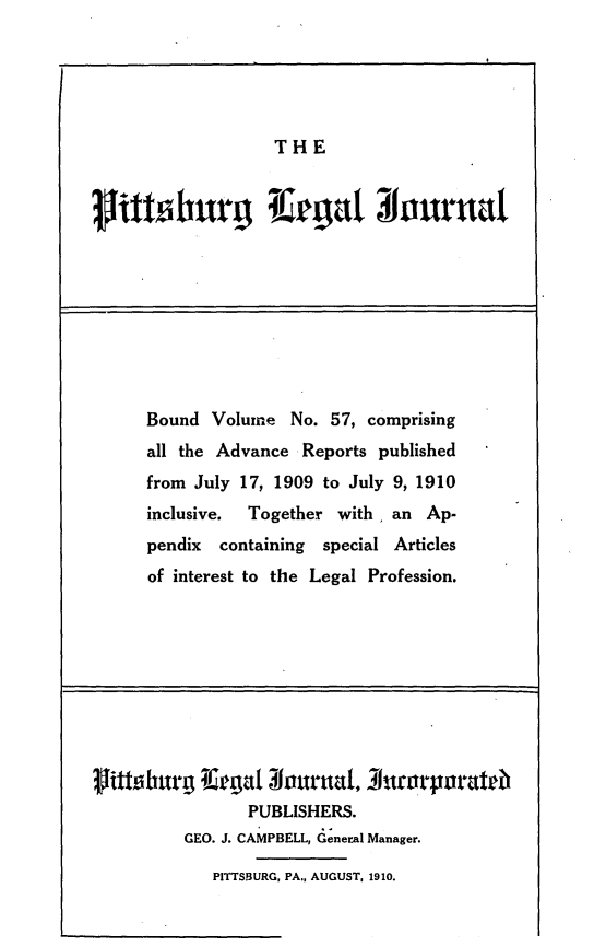 handle is hein.statereports/pittlegj0057 and id is 1 raw text is: 





THE


Bound Volume No. 57, comprising
all the Advance Reports published
from July 17, 1909 to July 9, 1910
inclusive. Together with, an Ap-
pendix containing special Articles
of interest to the Legal Profession.


VtoIbarg TOe'gat louna, _7htrpo~rateib
               PUBLISHERS.
         GEO. J. CAMPBELL, General Manager.

            PITTSBURG, PA., AUGUST, 1910.


rii burg eagat o1urntia


