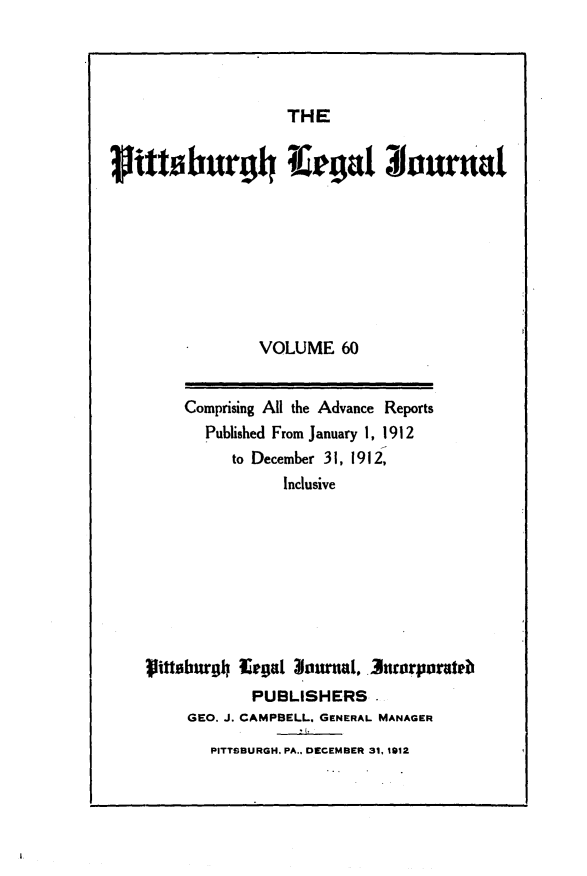 handle is hein.statereports/pittlegj0060 and id is 1 raw text is: 




THE


rittaburgh#g! ora








                 VOLUME 60


        Comprising All the Advance Reports
           Published From January 1, 1912
              to December 31, 1912,
                    Inclusive








    iittsburgh Eegat lorna1, . 3uorporateb
                PUBLISHERS.
         GEO. J. CAMPBELL. GENERAL MANAGER
           PITTSBURGH. PA.. DECEMBER 31, 1912


