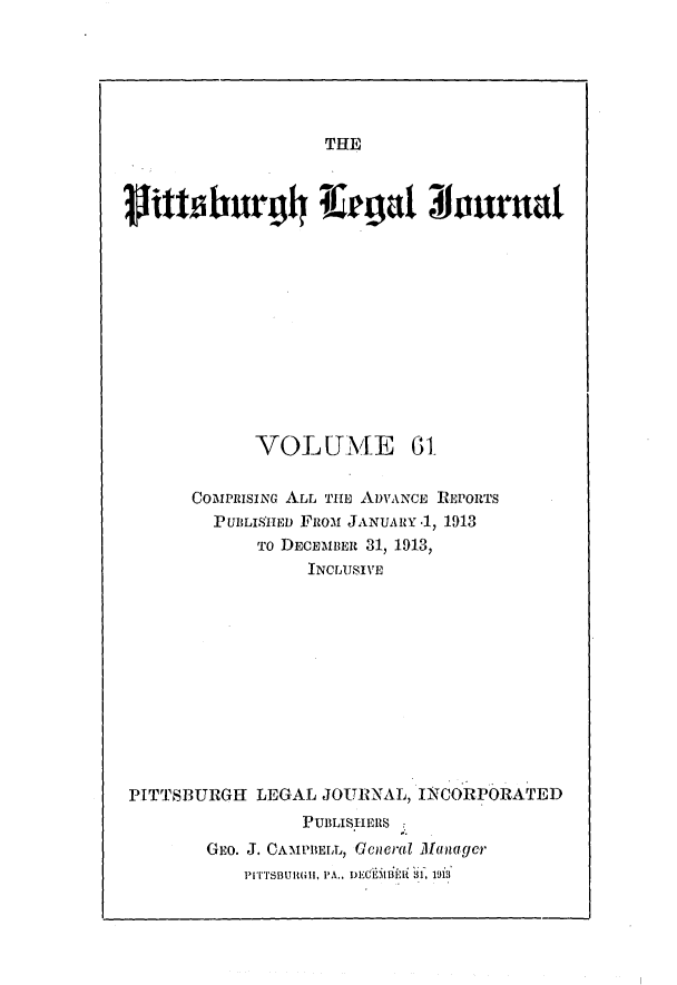 handle is hein.statereports/pittlegj0061 and id is 1 raw text is: 






THE


VOLUME


      COMPRISING ALL TIE ADVANCE REPORTS
        P UBLISHED FiROM JANUA RY .1, 1913
            To DECEMBER 31, 1913,
                INCLUSIVE











PITTSBURGH LEGAL JOURNAL, INCORPORATED
                PUBLISHERS
       GEO. J. CAMPBELL, Gcneral Managcr
           PIrSBURGl, PA.. DECfOiBlEi  f, 19i3'


V'Ititbrg4 l¢,agt 3fourntl


