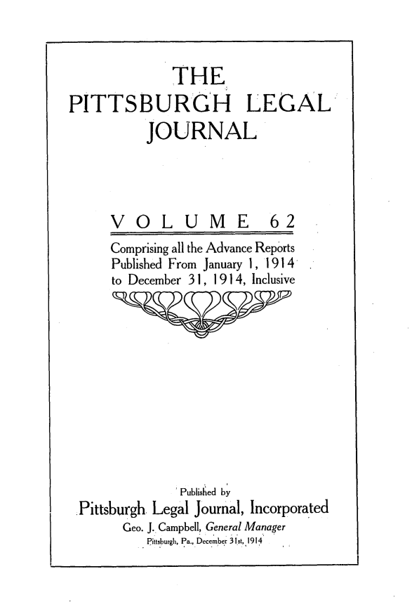 handle is hein.statereports/pittlegj0062 and id is 1 raw text is: 


              THE
PITTSBURGH LEGAL
          JOURNAL


VOLUME


62


Comprising all the Advance Reports
Published From January 1, 1914
to December 3 1, 1914, Inclusive


              Published by
Pittsburgh. Legal Journal, Incorporated
      Geo. J. Campbell, General Manager
         Pittsburgh, Pa., December 31st, 1914


