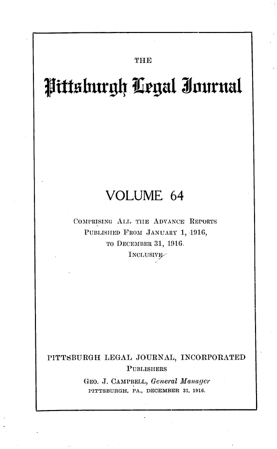 handle is hein.statereports/pittlegj0064 and id is 1 raw text is: 





THE


             VOLUME 64


      COML'RISINO AL, 'P1lIB ADVANCE REPORTS
        PUBLISHED FROM JANUARY 1, .191-6,
             To DECEMmut 31, 1916.
                  INCLUSIVUV












PITTSBURGH LEGAL JOURNAL, INCORPORATED
                 PUBLISHERS
        Go. J. CAMPBELL, General Manager
        PITTSBURGH, PA., DECEMBER 31, 1916.



