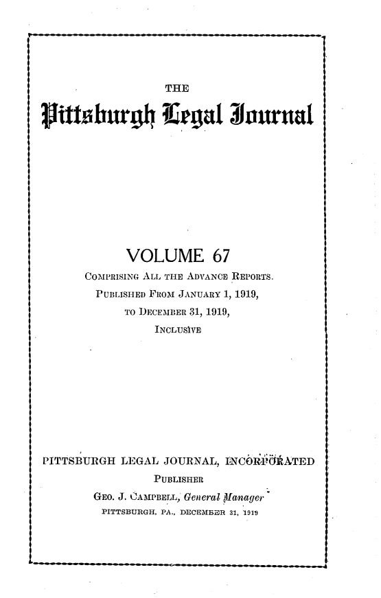 handle is hein.statereports/pittlegj0067 and id is 1 raw text is: 






                  THE


3 hffburI aegal 3ourual











            VOLUME 67
      COM'PRISING ALL THE ADVANCE R-EPORTS.
        PUBLISHED FRoI JANUARY 1, 1919,
            TO I)ECEMaER 31, 1919,
                INCLUSIVE










PITTSBURGH LEGAL JOURNAL, I     iNCOR:dI TED
                PUBLISHER
        GEO. J. CAMPBELL, General Illanager
        PITTSBURGH, PA., DECEMEOR 31, 1914


