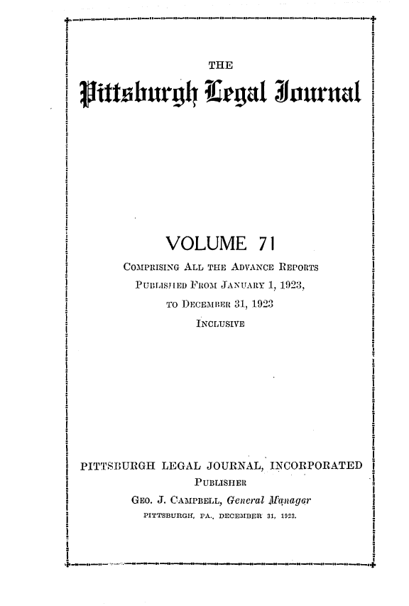 handle is hein.statereports/pittlegj0071 and id is 1 raw text is: 




                        THE















                 VOLUME 71

          COMPRISING ALL THE ADVANCE REPORTS
            PUBL1SI[ED FROM JANUARY 1, 1923,
                 TO DECEMBER 31, 1923

                      INCLIUSIVE











   PITTSBURGH LEGAL JOURNAL, INCORPORATED
                      PUBLISHER
-          GEo. J. CAMPBELL, General 4f-anlagqr
             PITTSBURGIr, PA., DECEM\IBIDR 31, 1923.


III Il | III lir I H | 11 |1 | M . . .. . . I.. .. . .I.. .ll mll,


