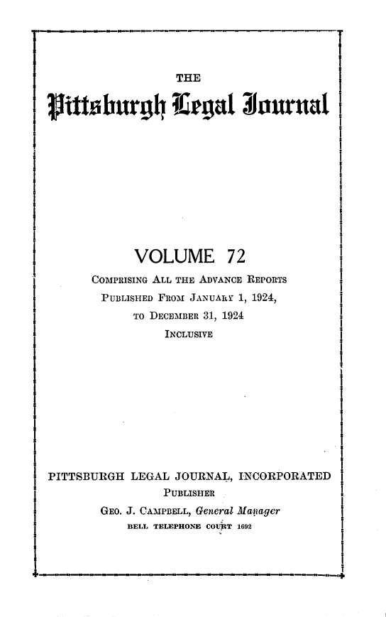handle is hein.statereports/pittlegj0072 and id is 1 raw text is: 




                  THE
jittsburg4 Tle;gat 31ouruat


VOLUME


72


      COMPRISING ALL THE ADVANCE REPORTS
        PUBLISHED FRO-m JANUARY 1, 1924,
            TO DECEMBER 31, 1924
                 INCLUSIVE











PITTSBURGH LEGAL JOURNAL, INCORPORATED
                PUBLISHER
       GEO. J. CAMPBELL, General Ma.ager
           BELL TELEPHONE COUR T 1692


