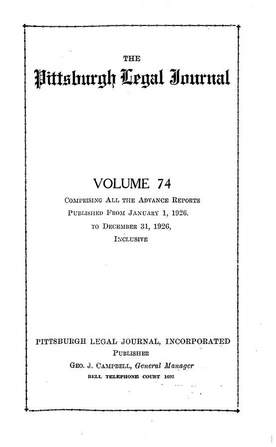 handle is hein.statereports/pittlegj0074 and id is 1 raw text is: 





                  THE
Dvittshurg4ll  rgat 31ournat













            VOLUME 74
      COIPRISING ALL THE ADVANCE REPORTS
      PUBLISHE) FROM JANUARY 1, 1926.
            To DECEMBER 31, 1926,
                ICLUSIVE











PITTSBURGH LEGAL JOURNAL, INCORPORATED
                PUBLISHER
       GEO. J. CAMPBELL, General Manager
           BELL T. EPHONE COURT 1692


