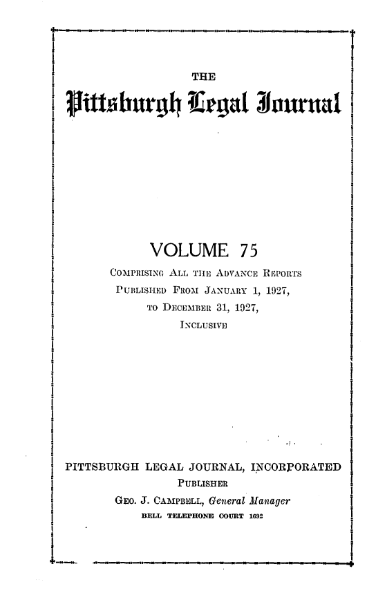handle is hein.statereports/pittlegj0075 and id is 1 raw text is: 





                   THE

rlittsburgl4 i;rgat Nruruda


VOLUME


75


       COMP1IISINM ALL TIILE ADVANCE REPORTS
       PUBLISEIED FRIo JANUARY 1, 1927,
            TO DECEMBER 31, 1927,
                 INCLUSIVE











PITTSBURGH LEGAL JOURNAL, INCORPORATED
                 PUBLISHER
       GEO. J. CAMPBELL, General Manager
           BELL TELEPHONE OOURT 1692


