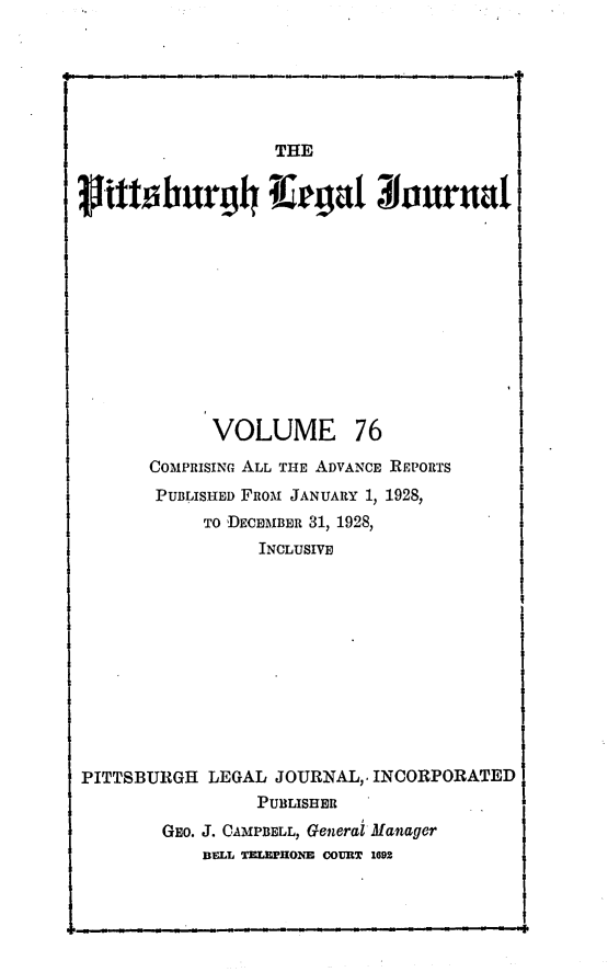 handle is hein.statereports/pittlegj0076 and id is 1 raw text is: 






THE


VOLUME


76


       COMPRISINc ALL THE ADVANCE IEPORTS
       PUBLISHED FRoM JANUARY 1, 1928,
            TO DECEMBER 31, 1928,
                  INCLUSIVE











PITTSBURGH LEGAL JOURNAL,, INCORPORATED
                 PUBLISHER
        GEO. J. CAMPBELL, Generai Manager
            BFLL TMeOE COURT 1692


