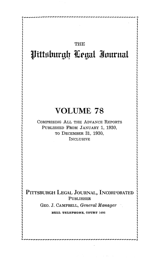 handle is hein.statereports/pittlegj0078 and id is 1 raw text is: 







THE


           VOLUME 78

    COMPRISING ALL THE ADVANCE REPORTS
      PUBLISHED FROM JANUARY 1, 1930,
           TO DECEMBER 31, 1930,
                INCLUSIVE










PITTSBURGH LEGAL JOURNAL, INCORPORATED
                PUBLISHER
     GEO. J. CAMPBELL, General Manager
         BELL TELEPHONE, COURT 1692



