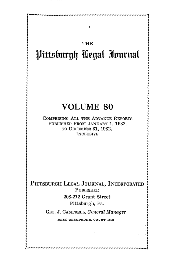 handle is hein.statereports/pittlegj0080 and id is 1 raw text is: 






THE


           VOLUME 80

    COMPRISING ALL THE ADVANCE REPORTS
      PUBLISHED FROM JANUARY 1, 1932,
           TO DECEMBER 31, 1932,
                INCLUSIVE








PITTSBURGH LEGAL JOURNAL, INCORPORATED
                PUBLISHER
            208-212 Grant Street
              Pittsburgh, Pa.
     GEO. J. CAMPBELL, General Manager
          BELL TELEPHONE, UOURT 1692


