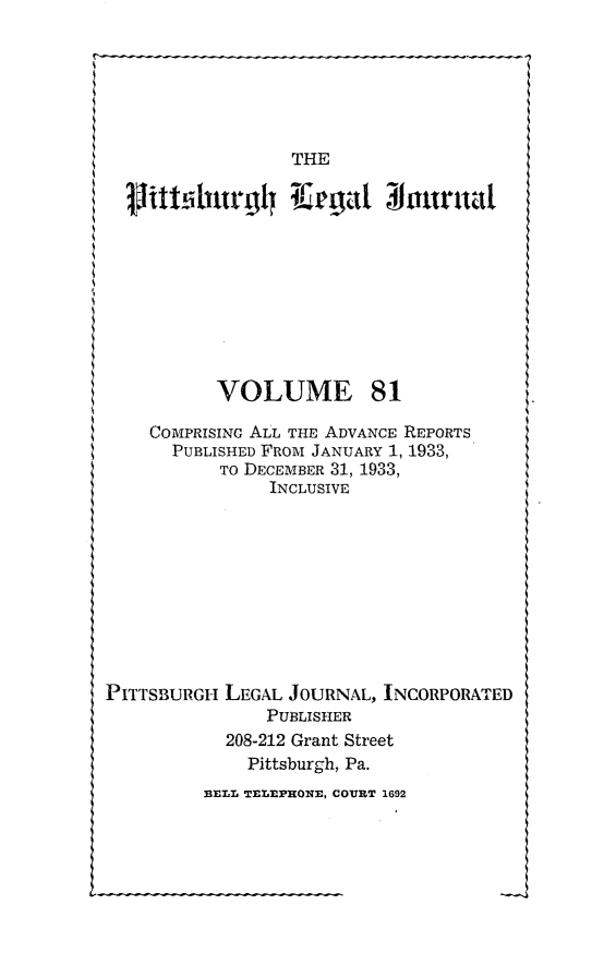 handle is hein.statereports/pittlegj0081 and id is 1 raw text is: 






THE


           VOLUME 81

    COMPRISING ALL THE ADVANCE REPORTS
      PUBLISHED FROM JANUARY 1, 1933,
           TO DECEMBER 31, 1933,
                INCLUSIVE










PITTSBURGH LEGAL JOURNAL, INCORPORATED
               PUBLISHER
           208-212 Grant Street
              Pittsburgh, Pa.
         3.ELL TEL0PHON., COURT 1692


